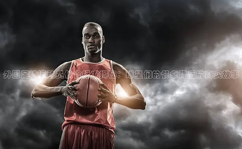 新宝GG手机版路畅科技外国足球运动员伙食标准揭秘：球星们的餐桌背后的真实故事