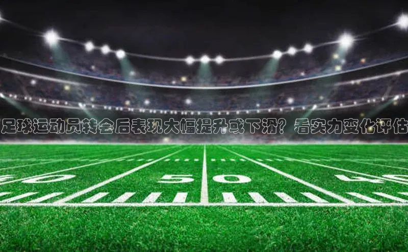 新宝gg平台注册文心一言足球运动员转会后表现大幅提升或下滑？看实力变化评估