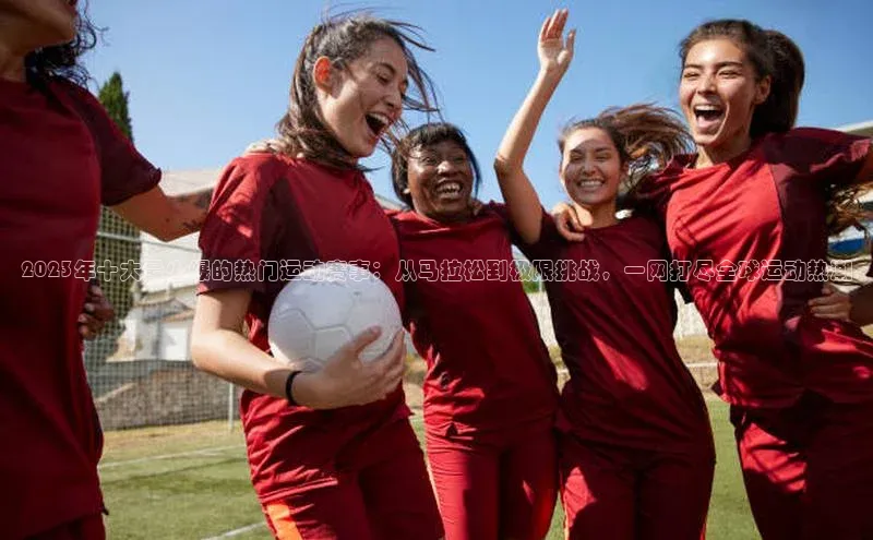 2023年十大最火爆的热门运动赛事：从马拉松到极限挑战，一网打尽全球运动热潮