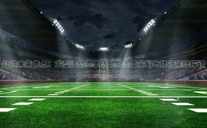 打造未来焦点：大型运动赛事活动的全面策划与执行策略探讨