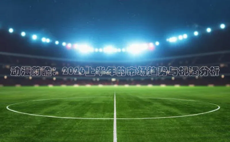 动漫前瞻：2026上半年的市场趋势与机遇分析